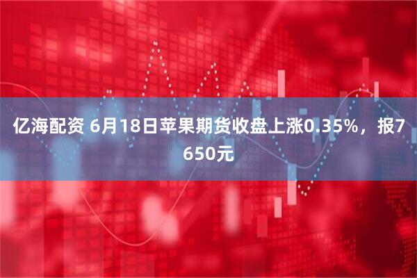 亿海配资 6月18日苹果期货收盘上涨0.35%，报7650元