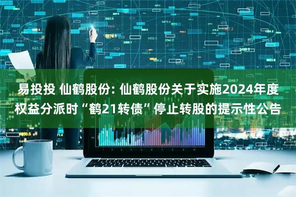 易投投 仙鹤股份: 仙鹤股份关于实施2024年度权益分派时“鹤21转债”停止转股的提示性公告