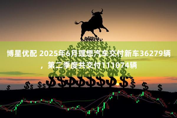 博星优配 2025年6月理想汽车交付新车36279辆，第二季度共交付111074辆
