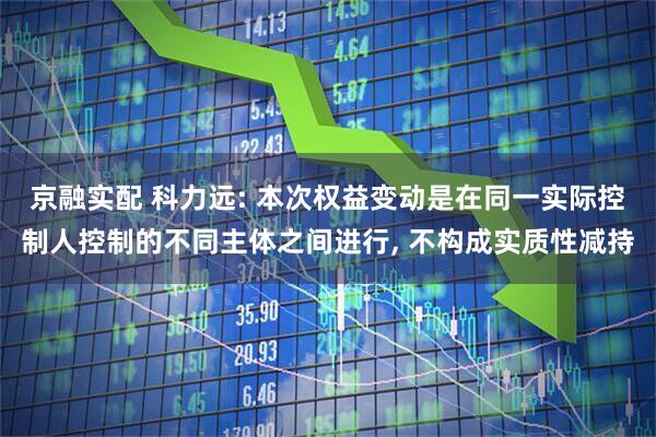 京融实配 科力远: 本次权益变动是在同一实际控制人控制的不同主体之间进行, 不构成实质性减持