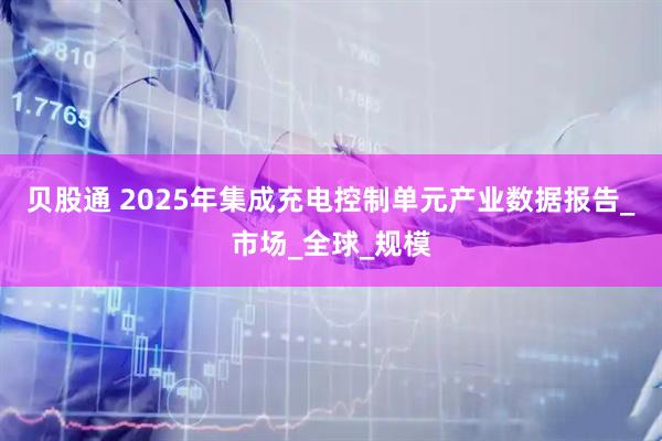 贝股通 2025年集成充电控制单元产业数据报告_市场_全球_规模