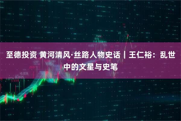 至德投资 黄河清风·丝路人物史话｜王仁裕：乱世中的文星与史笔