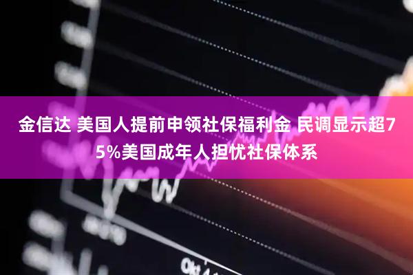 金信达 美国人提前申领社保福利金 民调显示超75%美国成年人担忧社保体系