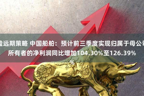 盈远期策略 中国船舶：预计前三季度实现归属于母公司所有者的净利润同比增加104.30%至126.39%