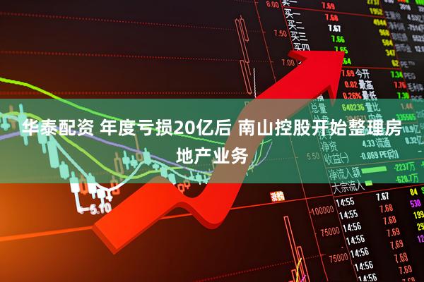 华泰配资 年度亏损20亿后 南山控股开始整理房地产业务