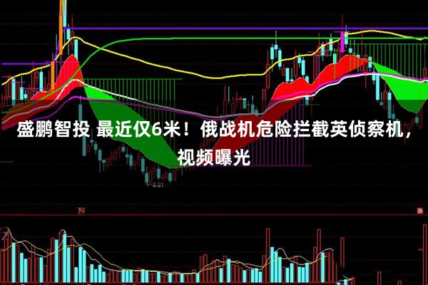 盛鹏智投 最近仅6米！俄战机危险拦截英侦察机，视频曝光