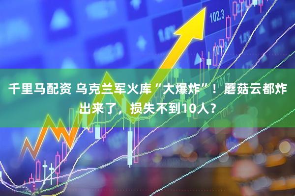 千里马配资 乌克兰军火库“大爆炸”！蘑菇云都炸出来了，损失不到10人？