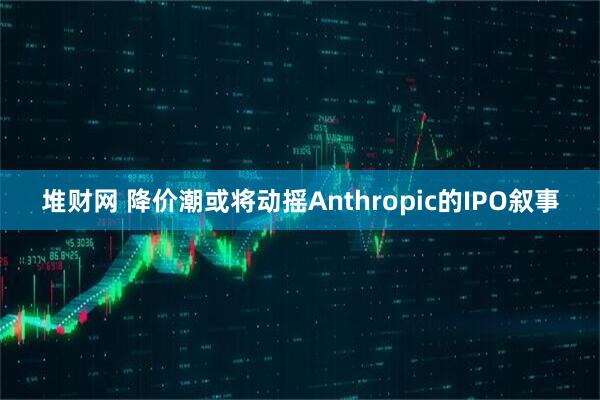 堆财网 降价潮或将动摇Anthropic的IPO叙事